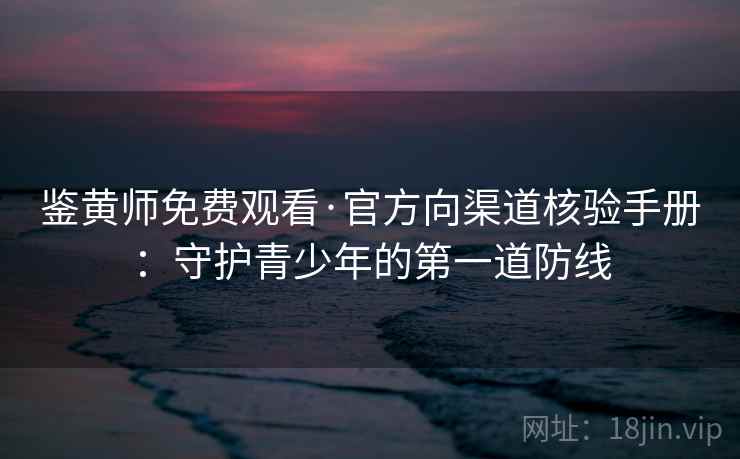 鉴黄师免费观看·官方向渠道核验手册：守护青少年的第一道防线