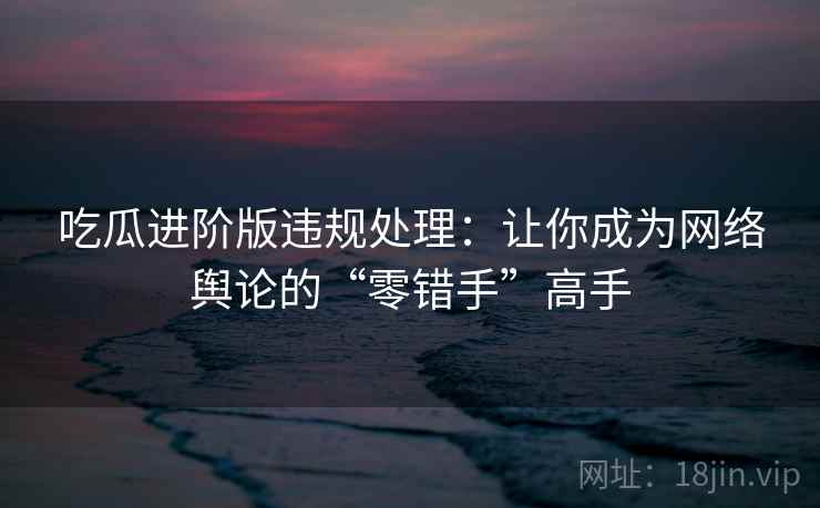 吃瓜进阶版违规处理：让你成为网络舆论的“零错手”高手