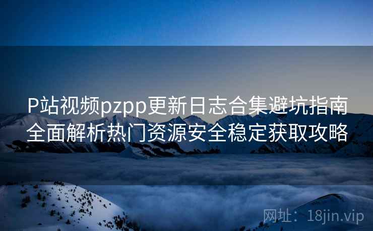 P站视频pzpp更新日志合集避坑指南全面解析热门资源安全稳定获取攻略