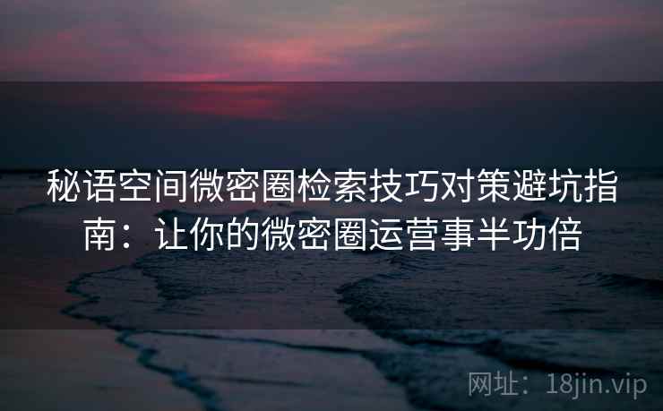 秘语空间微密圈检索技巧对策避坑指南：让你的微密圈运营事半功倍