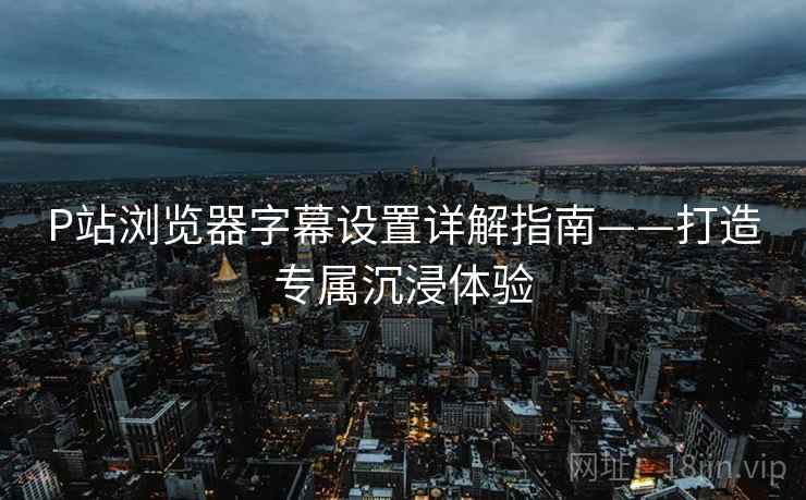 P站浏览器字幕设置详解指南——打造专属沉浸体验